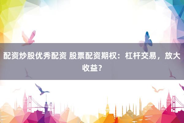 配资炒股优秀配资 股票配资期权：杠杆交易，放大收益？