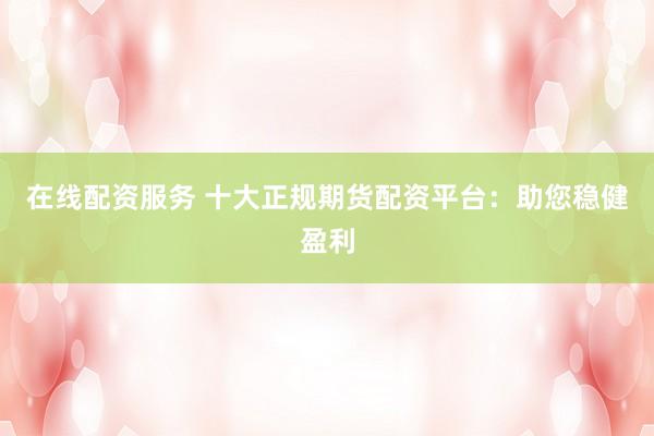 在线配资服务 十大正规期货配资平台：助您稳健盈利