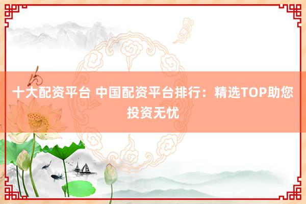 十大配资平台 中国配资平台排行：精选TOP助您投资无忧