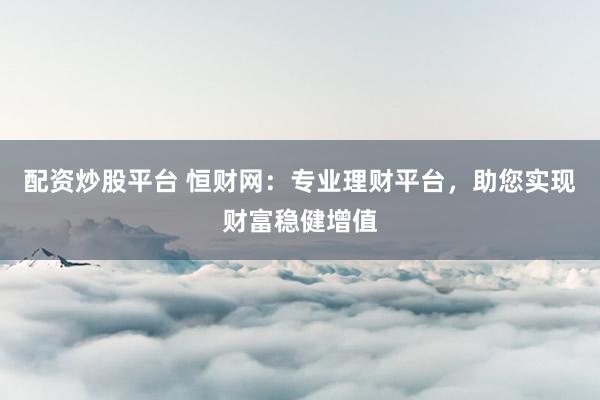 配资炒股平台 恒财网：专业理财平台，助您实现财富稳健增值