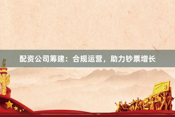 配资公司筹建：合规运营，助力钞票增长