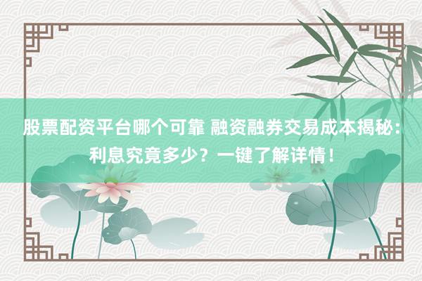 股票配资平台哪个可靠 融资融券交易成本揭秘：利息究竟多少？一键了解详情！