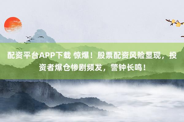 配资平台APP下载 惊爆！股票配资风险显现，投资者爆仓惨剧频发，警钟长鸣！