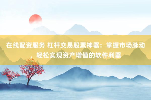 在线配资服务 杠杆交易股票神器：掌握市场脉动，轻松实现资产增值的软件利器