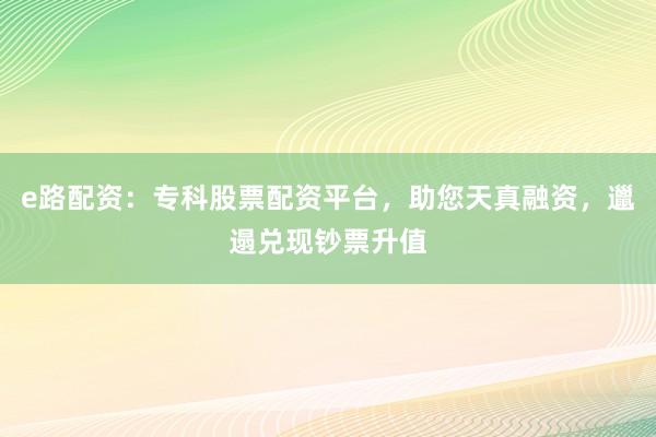 e路配资：专科股票配资平台，助您天真融资，邋遢兑现钞票升值