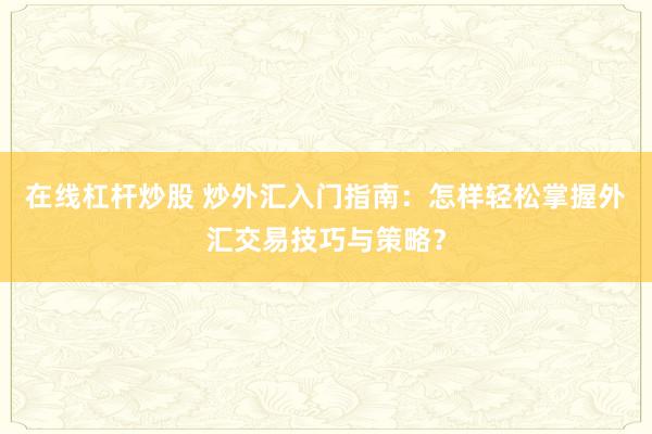 在线杠杆炒股 炒外汇入门指南：怎样轻松掌握外汇交易技巧与策略？