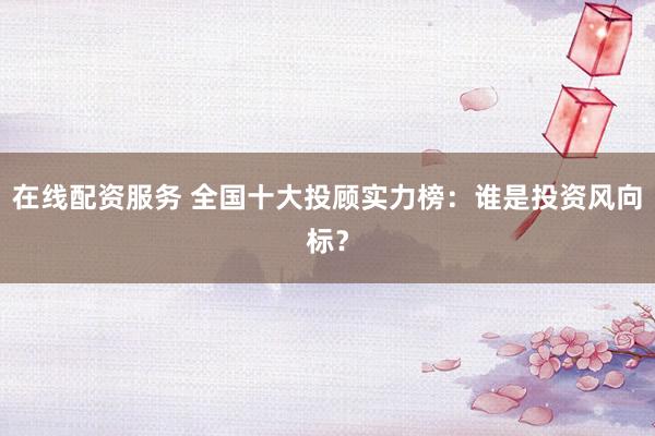 在线配资服务 全国十大投顾实力榜：谁是投资风向标？