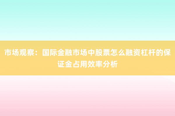 市场观察：国际金融市场中股票怎么融资杠杆的保证金占用效率分析