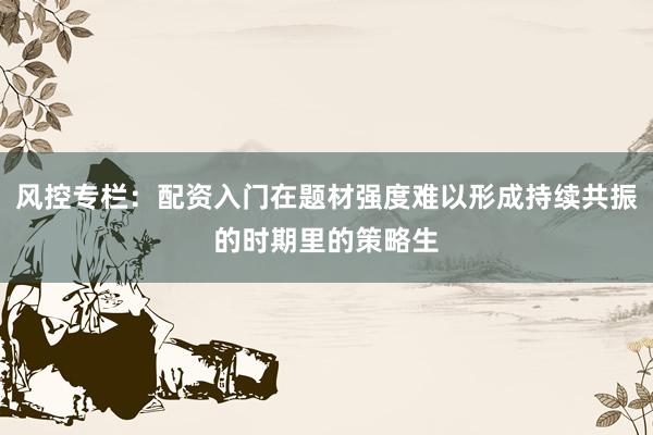风控专栏：配资入门在题材强度难以形成持续共振的时期里的策略生