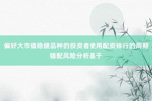 偏好大市值稳健品种的投资者使用配资排行的周期错配风险分析基于