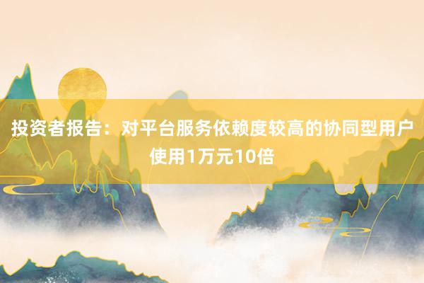 投资者报告：对平台服务依赖度较高的协同型用户使用1万元10倍