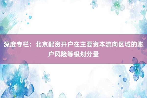 深度专栏：北京配资开户在主要资本流向区域的账户风险等级划分量