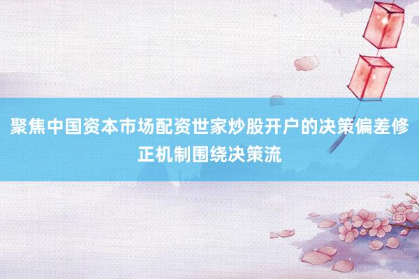 聚焦中国资本市场配资世家炒股开户的决策偏差修正机制围绕决策流