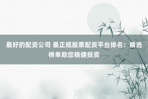 最好的配资公司 最正规股票配资平台排名：精选榜单助您稳健投资