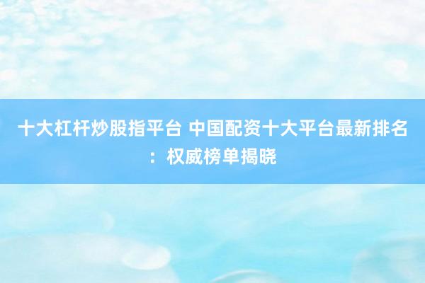 十大杠杆炒股指平台 中国配资十大平台最新排名：权威榜单揭晓