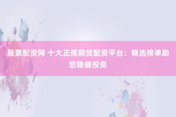 股票配资网 十大正规期货配资平台：精选榜单助您稳健投资