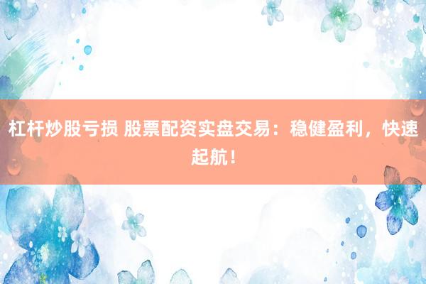 杠杆炒股亏损 股票配资实盘交易：稳健盈利，快速起航！