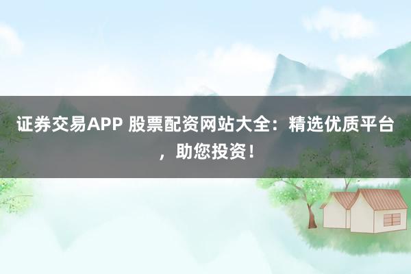 证券交易APP 股票配资网站大全：精选优质平台，助您投资！