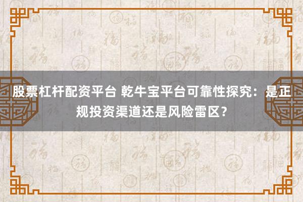 股票杠杆配资平台 乾牛宝平台可靠性探究：是正规投资渠道还是风险雷区？
