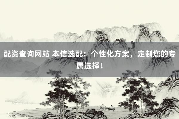 配资查询网站 本信选配：个性化方案，定制您的专属选择！