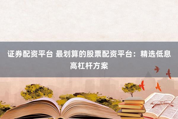 证券配资平台 最划算的股票配资平台：精选低息高杠杆方案