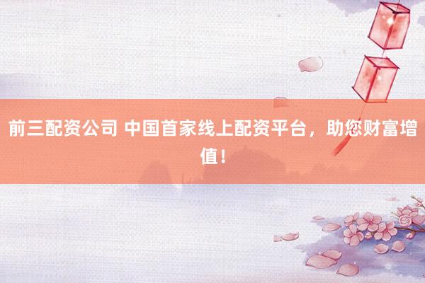 前三配资公司 中国首家线上配资平台，助您财富增值！