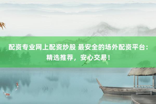 配资专业网上配资炒股 最安全的场外配资平台：精选推荐，安心交易！