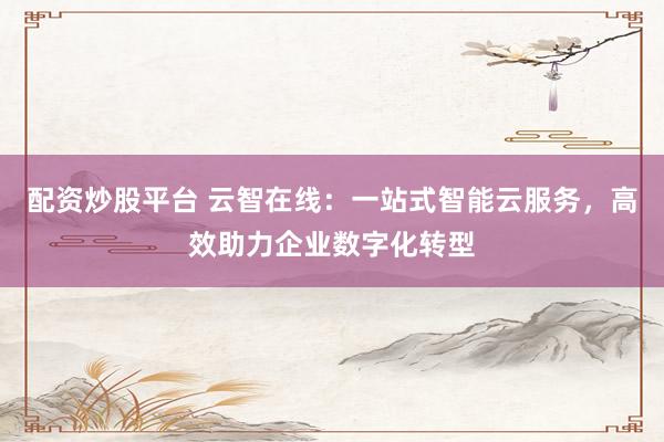配资炒股平台 云智在线：一站式智能云服务，高效助力企业数字化转型
