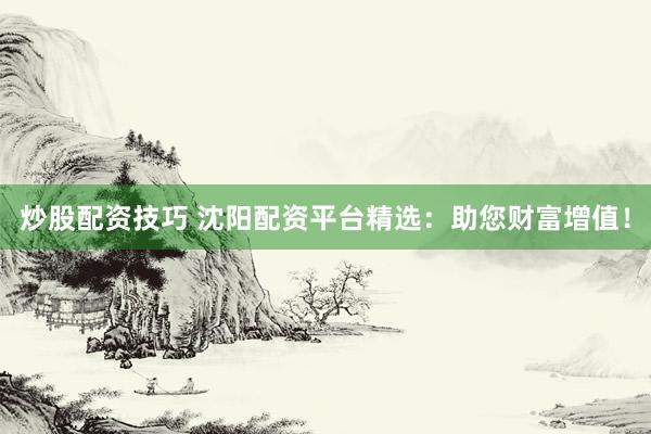 炒股配资技巧 沈阳配资平台精选：助您财富增值！