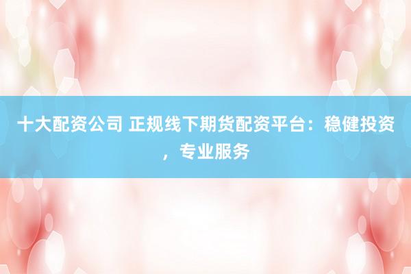 十大配资公司 正规线下期货配资平台：稳健投资，专业服务