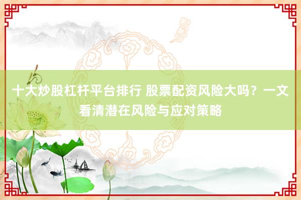 十大炒股杠杆平台排行 股票配资风险大吗？一文看清潜在风险与应对策略