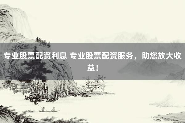 专业股票配资利息 专业股票配资服务，助您放大收益！