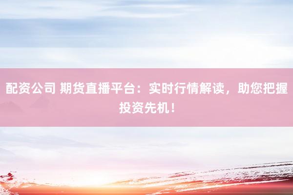 配资公司 期货直播平台：实时行情解读，助您把握投资先机！