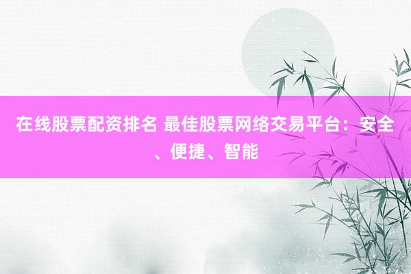 在线股票配资排名 最佳股票网络交易平台：安全、便捷、智能