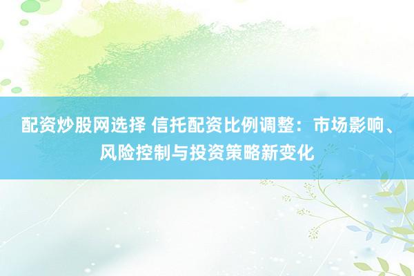 配资炒股网选择 信托配资比例调整：市场影响、风险控制与投资策略新变化