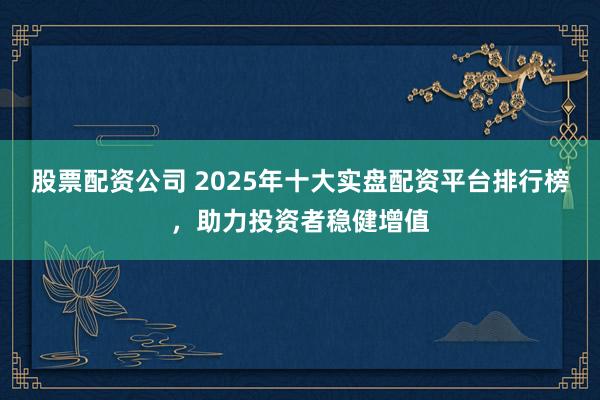 股票配资公司 2025年十大实盘配资平台排行榜，助力投资者稳健增值