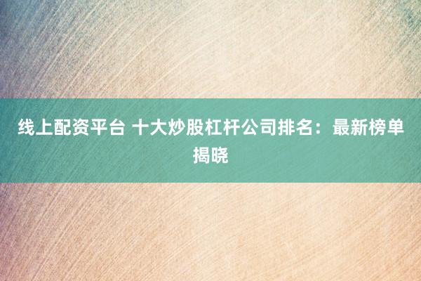 线上配资平台 十大炒股杠杆公司排名：最新榜单揭晓