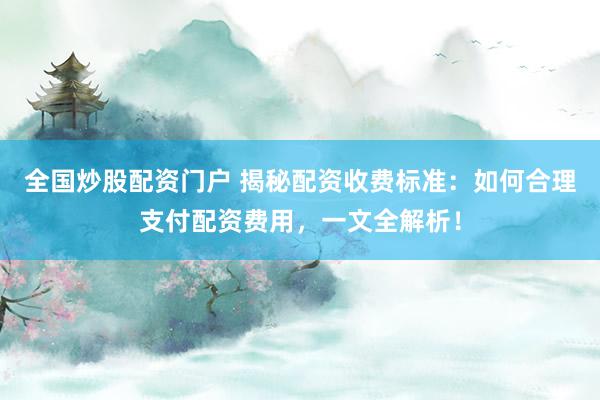 全国炒股配资门户 揭秘配资收费标准：如何合理支付配资费用，一文全解析！