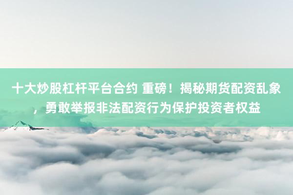 十大炒股杠杆平台合约 重磅！揭秘期货配资乱象，勇敢举报非法配资行为保护投资者权益