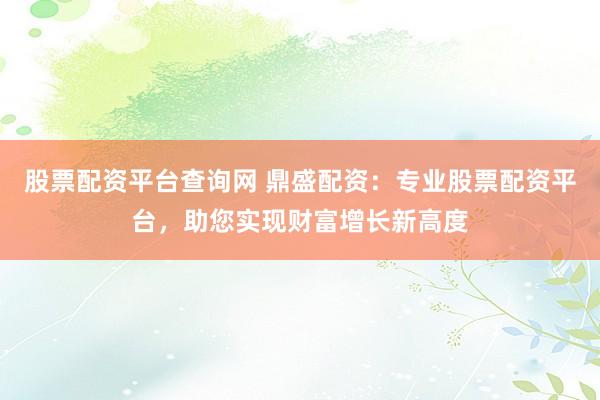 股票配资平台查询网 鼎盛配资：专业股票配资平台，助您实现财富增长新高度