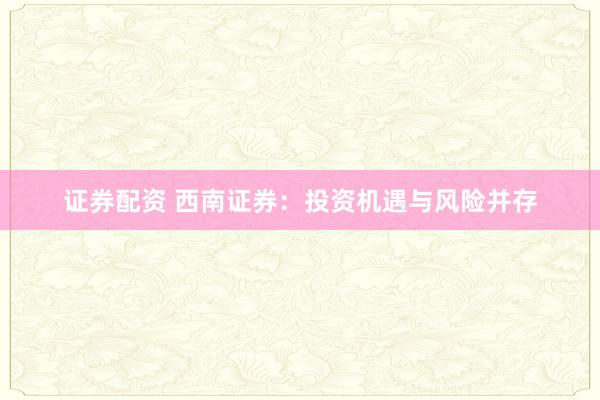 证券配资 西南证券：投资机遇与风险并存