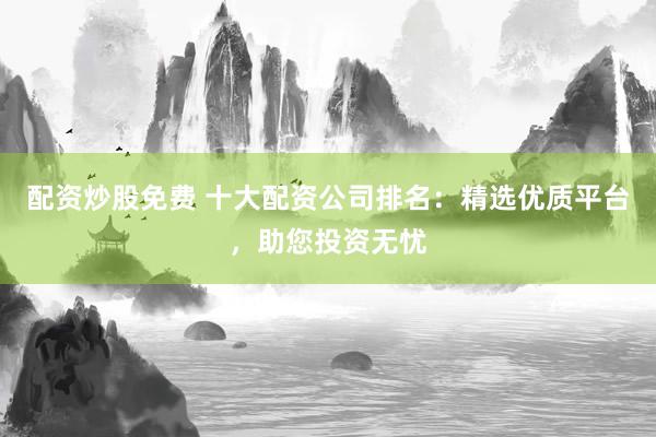 配资炒股免费 十大配资公司排名：精选优质平台，助您投资无忧
