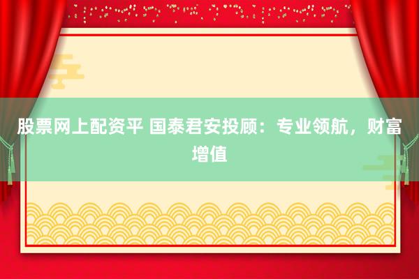 股票网上配资平 国泰君安投顾：专业领航，财富增值