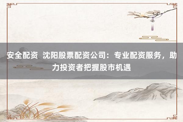 安全配资  沈阳股票配资公司：专业配资服务，助力投资者把握股市机遇