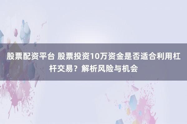 股票配资平台 股票投资10万资金是否适合利用杠杆交易？解析风险与机会
