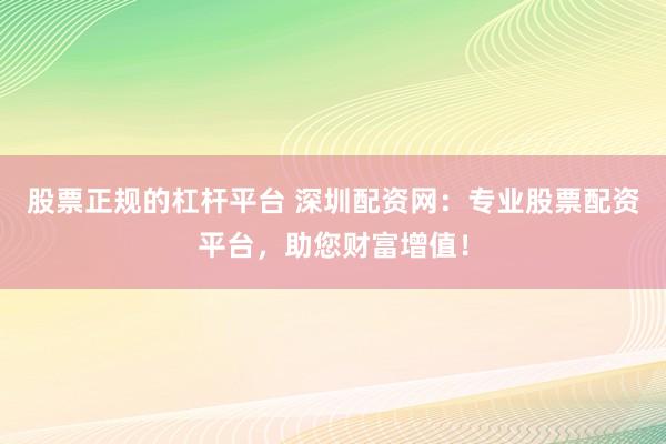 股票正规的杠杆平台 深圳配资网：专业股票配资平台，助您财富增值！