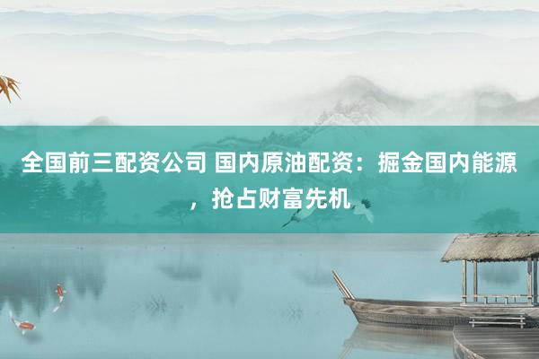 全国前三配资公司 国内原油配资：掘金国内能源，抢占财富先机