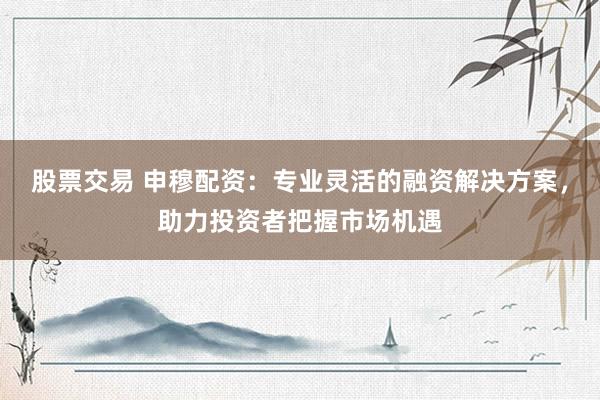 股票交易 申穆配资：专业灵活的融资解决方案，助力投资者把握市场机遇