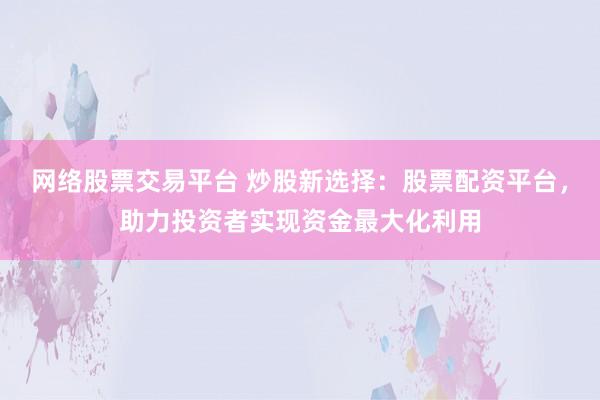 网络股票交易平台 炒股新选择：股票配资平台，助力投资者实现资金最大化利用