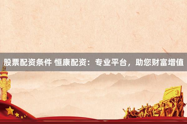 股票配资条件 恒康配资：专业平台，助您财富增值